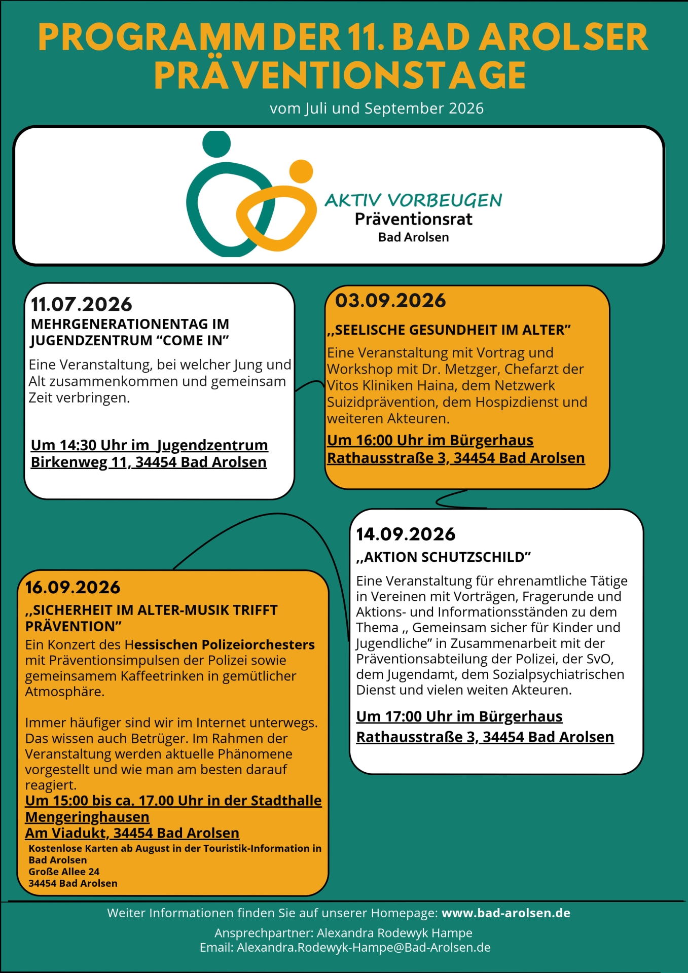 Programm der 11. Bad Arolser Präventionstage für Juli und September 2026 Aktiv vorbeugen Präventionsrat Bad Arolsen 11.07.2026 MEHRGENERATIONENTAG IM JUGENDZENTRUM “COME IN” Eine Veranstaltung, bei welcher Jung und Alt zusammenkommen und gemeinsam Zeit verbringen. Um 14:30 Uhr im Jugendzentrum Birkenweg 11, 34454 Bad Arolsen 03.09.2026 ,,SEELISCHE GESUNDHEIT IM ALTER” Eine Veranstaltung mit Vortrag und Workshop mit Dr. Metzger, Chefarzt der Vitos Kliniken Haina, dem Netzwerk Suizidprävention, dem Hospizdienst und weiteren Akteuren. Um 16:00 Uhr im Bürgerhaus Rathausstraße 3, 34454 Bad Arolsen 14.09.2026 ,,AKTION SCHUTZSCHILD” Eine Veranstaltung für ehrenamtliche Tätige in Vereinen mit Vorträgen, Fragerunde und Aktions- und Informationsständen zu dem Thema ,, Gemeinsam sicher für Kinder und Jugendliche” in Zusammenarbeit mit der Präventionsabteilung der Polizei, der SvO, dem Jugendamt, dem Sozialpsychiatrischen Dienst und vielen weiten Akteuren. Um 17:00 Uhr im Bürgerhaus Rathausstraße 3, 34454 Bad Arolsen 16.09.2026 ,,SICHERHEIT IM ALTER-MUSIK TRIFFT PRÄVENTION” Ein Konzert des Hessischen Polizeiorchesters mit Präventionsimpulsen der Polizei sowie gemeinsamem Kaffeetrinken in gemütlicher Atmosphäre. Immer häufiger sind wir im Internet unterwegs. Das wissen auch Betrüger. Im Rahmen der Veranstaltung werden aktuelle Phänomene vorgestellt und wie man am besten darauf reagiert. Um 15:00 bis ca. 17.00 Uhr in der Stadthalle Mengeringhausen Kostenlose Karten ab August in der Touristik-Information in Bad Arolsen Große Allee 24 34454 Bad Arolsen