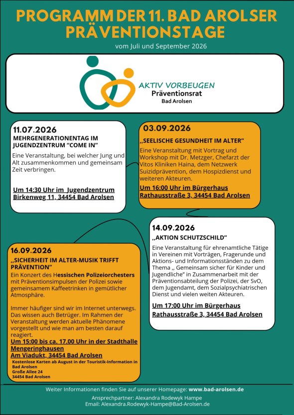 Programm der 11. Bad Arolser Präventionstage für Juli und September 2026 Programm der 11. Bad Arolser Präventionstage für Juli und September 2026 Aktiv vorbeugen Präventionsrat Bad Arolsen 11.07.2026 MEHRGENERATIONENTAG IM JUGENDZENTRUM “COME IN” Eine Veranstaltung, bei welcher Jung und Alt zusammenkommen und gemeinsam Zeit verbringen. Um 14:30 Uhr im Jugendzentrum Birkenweg 11, 34454 Bad Arolsen 03.09.2026 ,,SEELISCHE GESUNDHEIT IM ALTER” Eine Veranstaltung mit Vortrag und Workshop mit Dr. Metzger, Chefarzt der Vitos Kliniken Haina, dem Netzwerk Suizidprävention, dem Hospizdienst und weiteren Akteuren. Um 16:00 Uhr im Bürgerhaus Rathausstraße 3, 34454 Bad Arolsen 14.09.2026 ,,AKTION SCHUTZSCHILD” Eine Veranstaltung für ehrenamtliche Tätige in Vereinen mit Vorträgen, Fragerunde und Aktions- und Informationsständen zu dem Thema ,, Gemeinsam sicher für Kinder und Jugendliche” in Zusammenarbeit mit der Präventionsabteilung der Polizei, der SvO, dem Jugendamt, dem Sozialpsychiatrischen Dienst und vielen weiten Akteuren. Um 17:00 Uhr im Bürgerhaus Rathausstraße 3, 34454 Bad Arolsen 16.09.2026 ,,SICHERHEIT IM ALTER-MUSIK TRIFFT PRÄVENTION” Ein Konzert des Hessischen Polizeiorchesters mit Präventionsimpulsen der Polizei sowie gemeinsamem Kaffeetrinken in gemütlicher Atmosphäre. Immer häufiger sind wir im Internet unterwegs. Das wissen auch Betrüger. Im Rahmen der Veranstaltung werden aktuelle Phänomene vorgestellt und wie man am besten darauf reagiert. Um 15:00 bis ca. 17.00 Uhr in der Stadthalle Mengeringhausen Kostenlose Karten ab August in der Touristik-Information in Bad Arolsen Große Allee 24 34454 Bad Arolsen