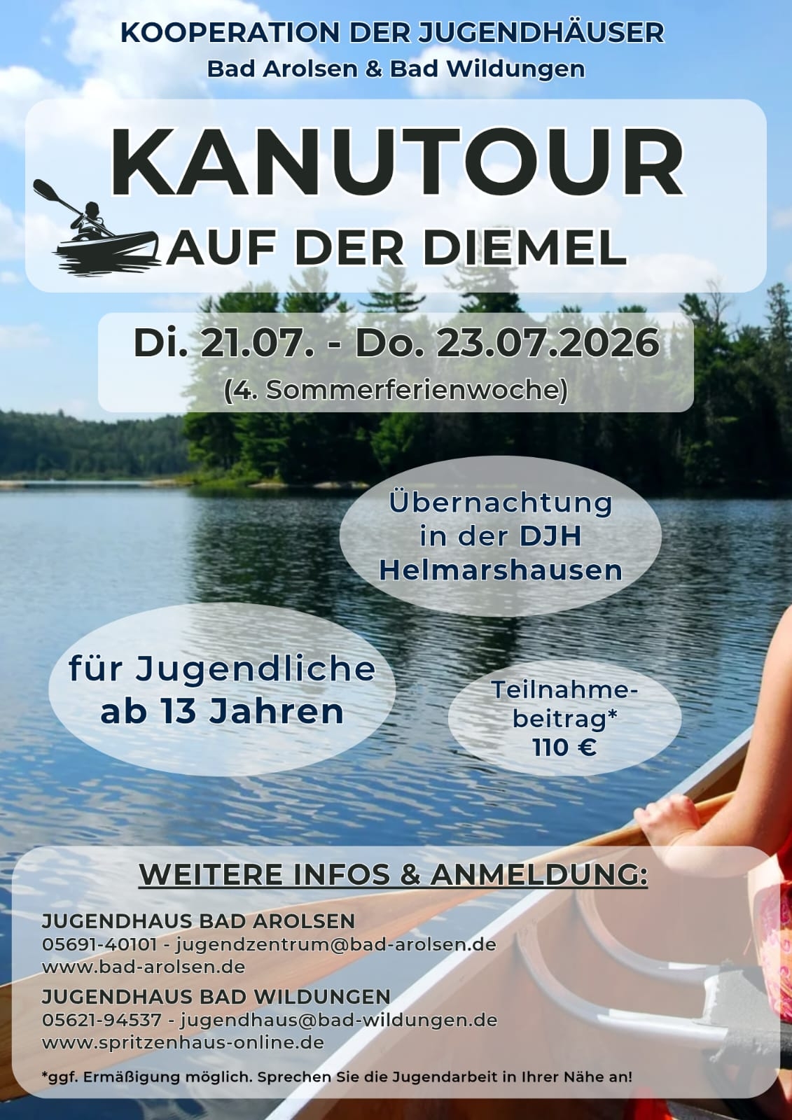 Kanutour auf der Diemel Flyer Kanutour auf der Diemel von Dienstag 21.07. bis Donnerstag 23.07.2026 (4. Sommerferienwoche) Kooperation der Jugendhäuser Bad Arolsen und Bad Wildungen Übernachtung in der DJH Helmarshausen für Jugendliche ab 13 Jahren Teilnahmebeitrag 110 Euro ggf. Ermäßigung möglich. Sprechen Sie die Jugendarbeit in Ihrer Nähe an. Weitere Infos und Anmeldung: Jugendhaus Bad Aroslen 05692 40101 jugendezntrum@bad-arolsen.de www.bad-arolsen.de Jugendhaus Bad Wildungen 05621 94537 jugendhaus@bad-wildungen.de www.spritzenhaus-online.de